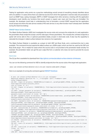 Web Security Testing Guide v4.2
72
Testing for application entry points via a gray-box methodology would consist of everything already identiﬁed above
with one addition. In cases where there are external sources from which the application receives data and processes it
(such as SNMP traps, syslog messages, SMTP, or SOAP messages from other servers) a meeting with the application
developers could identify any functions that would accept or expect user input and how they are formatted. For
example, the developer could help in understanding how to formulate a correct SOAP request that the application
would accept and where the web service resides (if the web service or any other function hasn’t already been identiﬁed
during the black-box testing).
OWASP Attack Surface Detector
The Attack Surface Detector (ASD) tool investigates the source code and uncovers the endpoints of a web application,
the parameters these endpoints accept, and the data type of those parameters. This includes the unlinked endpoints a
spider will not be able to ﬁnd, or optional parameters totally unused in client-side code. It also has the capability to
calculate the changes in attack surface between two versions of an application.
The Attack Surface Detector is available as a plugin to both ZAP and Burp Suite, and a command-line tool is also
available. The command-line tool exports the attack surface as a JSON output, which can then be used by the ZAP and
Burp Suite plugin. This is helpful for cases where the source code is not provided to the penetration tester directly. For
example, the penetration tester can get the json output ﬁle from a customer who does not want to provide the source
code itself.
How to Use
The CLI jar ﬁle is available for download from https://github.com/secdec/attack-surface-detector-cli/releases.
You can run the following command for ASD to identify endpoints from the source code of the target web application.
java -jar attack-surface-detector-cli-1.3.5.jar <source-code-path> [flags]
Here is an example of running the command against OWASP RailsGoat.
$ java -jar attack-surface-detector-cli-1.3.5.jar railsgoat/
Beginning endpoint detection for '<...>/railsgoat' with 1 framework types
Using framework=RAILS
[0] GET: /login (0 variants): PARAMETERS={url=name=url, paramType=QUERY_STRING, dataType=STRING};
FILE=/app/controllers/sessions_contro
ller.rb (lines '6'-'9')
[1] GET: /logout (0 variants): PARAMETERS={}; FILE=/app/controllers/sessions_controller.rb (lines
'33'-'37')
[2] POST: /forgot_password (0 variants): PARAMETERS={email=name=email, paramType=QUERY_STRING,
dataType=STRING}; FILE=/app/controllers/
password_resets_controller.rb (lines '29'-'38')
[3] GET: /password_resets (0 variants): PARAMETERS={token=name=token, paramType=QUERY_STRING,
dataType=STRING}; FILE=/app/controllers/p
assword_resets_controller.rb (lines '19'-'27')
[4] POST: /password_resets (0 variants): PARAMETERS={password=name=password, paramType=QUERY_STRING,
dataType=STRING, user=name=user, paramType=QUERY_STRING, dataType=STRING,
confirm_password=name=confirm_password, paramType=QUERY_STRING, dataType=STRING};
FILE=/app/controllers/password_resets_controller.rb (lines '5'-'17')
[5] GET: /sessions/new (0 variants): PARAMETERS={url=name=url, paramType=QUERY_STRING,
dataType=STRING}; FILE=/app/controllers/sessions_controller.rb (lines '6'-'9')
[6] POST: /sessions (0 variants): PARAMETERS={password=name=password, paramType=QUERY_STRING,
dataType=STRING, user_id=name=user_id, paramType=SESSION, dataType=STRING,
remember_me=name=remember_me, paramType=QUERY_STRING, dataType=STRING, url=name=url,
paramType=QUERY_STRING, dataType=STRING, email=name=email, paramType=QUERY_STRING, dataType=STRING};
FILE=/app/controllers/sessions_controller.rb (lines '11'-'31')
[7] DELETE: /sessions/{id} (0 variants): PARAMETERS={}; FILE=/app/controllers/sessions_controller.rb
(lines '33'-'37')
[8] GET: /users (0 variants): PARAMETERS={}; FILE=/app/controllers/api/v1/users_controller.rb (lines
'9'-'11')
[9] GET: /users/{id} (0 variants): PARAMETERS={}; FILE=/app/controllers/api/v1/users_controller.rb
(lines '13'-'15')
... snipped ...
[38] GET: /api/v1/mobile/{id} (0 variants): PARAMETERS={id=name=id, paramType=QUERY_STRING,
 