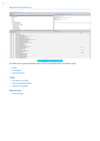 Web Security Testing Guide v4.2
75
Figure 4.1.7-1: Zed Attack Proxy Screen
ZAP offers various automatic spidering options, which can leveraged based on the tester’s needs:
Spider
AJAX Spider
OpenAPI Support
Tools
Zed Attack Proxy (ZAP)
List of spreadsheet software
Diagramming software
References
Code Coverage
 