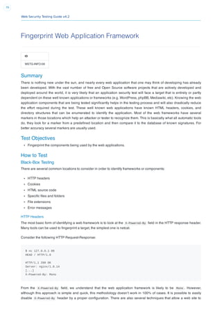 Web Security Testing Guide v4.2
76
Fingerprint Web Application Framework
ID
WSTG-INFO-08
Summary
There is nothing new under the sun, and nearly every web application that one may think of developing has already
been developed. With the vast number of free and Open Source software projects that are actively developed and
deployed around the world, it is very likely that an application security test will face a target that is entirely or partly
dependent on these well known applications or frameworks (e.g. WordPress, phpBB, Mediawiki, etc). Knowing the web
application components that are being tested signiﬁcantly helps in the testing process and will also drastically reduce
the effort required during the test. These well known web applications have known HTML headers, cookies, and
directory structures that can be enumerated to identify the application. Most of the web frameworks have several
markers in those locations which help an attacker or tester to recognize them. This is basically what all automatic tools
do, they look for a marker from a predeﬁned location and then compare it to the database of known signatures. For
better accuracy several markers are usually used.
Test Objectives
Fingerprint the components being used by the web applications.
How to Test
Black-Box Testing
There are several common locations to consider in order to identify frameworks or components:
HTTP headers
Cookies
HTML source code
Speciﬁc ﬁles and folders
File extensions
Error messages
HTTP Headers
The most basic form of identifying a web framework is to look at the X-Powered-By ﬁeld in the HTTP response header.
Many tools can be used to ﬁngerprint a target, the simplest one is netcat.
Consider the following HTTP Request-Response:
$ nc 127.0.0.1 80
HEAD / HTTP/1.0
HTTP/1.1 200 OK
Server: nginx/1.0.14
[...]
X-Powered-By: Mono
From the X-Powered-By ﬁeld, we understand that the web application framework is likely to be Mono . However,
although this approach is simple and quick, this methodology doesn’t work in 100% of cases. It is possible to easily
disable X-Powered-By header by a proper conﬁguration. There are also several techniques that allow a web site to
 
