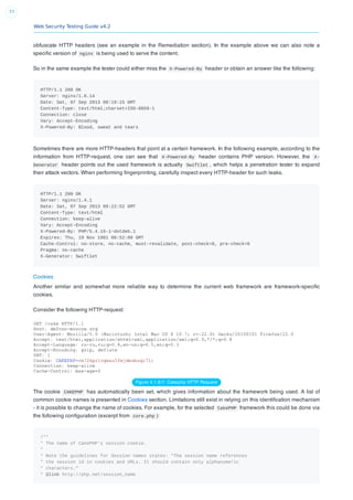 Web Security Testing Guide v4.2
77
obfuscate HTTP headers (see an example in the Remediation section). In the example above we can also note a
speciﬁc version of nginx is being used to serve the content.
So in the same example the tester could either miss the X-Powered-By header or obtain an answer like the following:
HTTP/1.1 200 OK
Server: nginx/1.0.14
Date: Sat, 07 Sep 2013 08:19:15 GMT
Content-Type: text/html;charset=ISO-8859-1
Connection: close
Vary: Accept-Encoding
X-Powered-By: Blood, sweat and tears
Sometimes there are more HTTP-headers that point at a certain framework. In the following example, according to the
information from HTTP-request, one can see that X-Powered-By header contains PHP version. However, the X-
Generator header points out the used framework is actually Swiftlet , which helps a penetration tester to expand
their attack vectors. When performing ﬁngerprinting, carefully inspect every HTTP-header for such leaks.
HTTP/1.1 200 OK
Server: nginx/1.4.1
Date: Sat, 07 Sep 2013 09:22:52 GMT
Content-Type: text/html
Connection: keep-alive
Vary: Accept-Encoding
X-Powered-By: PHP/5.4.16-1~dotdeb.1
Expires: Thu, 19 Nov 1981 08:52:00 GMT
Cache-Control: no-store, no-cache, must-revalidate, post-check=0, pre-check=0
Pragma: no-cache
X-Generator: Swiftlet
Cookies
Another similar and somewhat more reliable way to determine the current web framework are framework-speciﬁc
cookies.
Consider the following HTTP-request:
Figure 4.1.8-7: Cakephp HTTP Request
The cookie CAKEPHP has automatically been set, which gives information about the framework being used. A list of
common cookie names is presented in Cookies section. Limitations still exist in relying on this identiﬁcation mechanism
- it is possible to change the name of cookies. For example, for the selected CakePHP framework this could be done via
the following conﬁguration (excerpt from core.php ):
/**
* The name of CakePHP's session cookie.
*
* Note the guidelines for Session names states: "The session name references
* the session id in cookies and URLs. It should contain only alphanumeric
* characters."
* @link http://php.net/session_name
 