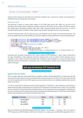 Web Security Testing Guide v4.2
78
*/
Configure::write('Session.cookie', 'CAKEPHP');
However, these changes are less likely to be made than changes to the X-Powered-By header, so this approach to
identiﬁcation can be considered as more reliable.
HTML Source Code
This technique is based on ﬁnding certain patterns in the HTML page source code. Often one can ﬁnd a lot of
information which helps a tester to recognize a speciﬁc component. One of the common markers are HTML comments
that directly lead to framework disclosure. More often certain framework-speciﬁc paths can be found, i.e. links to
framework-speciﬁc CSS or JS folders. Finally, speciﬁc script variables might also point to a certain framework.
From the screenshot below one can easily learn the used framework and its version by the mentioned markers. The
comment, speciﬁc paths and script variables can all help an attacker to quickly determine an instance of ZK framework.
Figure 4.1.8-2: ZK Framework HTML Source Sample
Frequently such information is positioned in the <head> section of HTTP responses, in <meta> tags, or at the end of
the page. Nevertheless, entire responses should be analyzed since it can be useful for other purposes such as
inspection of other useful comments and hidden ﬁelds. Sometimes, web developers do not care much about hiding
information about the frameworks or components used. It is still possible to stumble upon something like this at the
bottom of the page:
Figure 4.1.8-3: Banshee Bottom Page
Speciﬁc Files and Folders
There is another approach which greatly helps an attacker or tester to identify applications or components with high
accuracy. Every web component has its own speciﬁc ﬁle and folder structure on the server. It has been noted that one
can see the speciﬁc path from the HTML page source but sometimes they are not explicitly presented there and still
reside on the server.
In order to uncover them a technique known as forced browsing or “dirbusting” is used. Dirbusting is brute forcing a
target with known folder and ﬁlenames and monitoring HTTP-responses to enumerate server content. This information
can be used both for ﬁnding default ﬁles and attacking them, and for ﬁngerprinting the web application. Dirbusting can
be done in several ways, the example below shows a successful dirbusting attack against a WordPress-powered target
with the help of deﬁned list and intruder functionality of Burp Suite.
Figure 4.1.8-4: Dirbusting with Burp
We can see that for some WordPress-speciﬁc folders (for instance, /wp-includes/ , /wp-admin/ and /wp-content/ )
HTTP responses are 403 (Forbidden), 302 (Found, redirection to  wp-login.php ), and 200 (OK) respectively. This is a
 