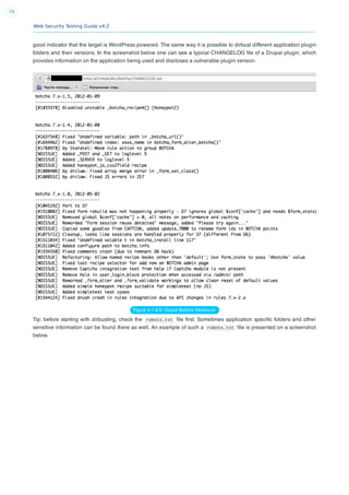 Web Security Testing Guide v4.2
79
good indicator that the target is WordPress powered. The same way it is possible to dirbust different application plugin
folders and their versions. In the screenshot below one can see a typical CHANGELOG ﬁle of a Drupal plugin, which
provides information on the application being used and discloses a vulnerable plugin version.
Figure 4.1.8-5: Drupal Botcha Disclosure
Tip: before starting with dirbusting, check the robots.txt ﬁle ﬁrst. Sometimes application speciﬁc folders and other
sensitive information can be found there as well. An example of such a robots.txt ﬁle is presented on a screenshot
below.
 