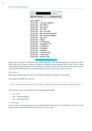 Web Security Testing Guide v4.2
80
Figure 4.1.8-6: Robots Info Disclosure
Speciﬁc ﬁles and folders are different for each speciﬁc application. If the identiﬁed application or component is Open
Source there may be value in setting up a temporary installation during penetration tests in order to gain a better
understanding of what infrastructure or functionality is presented, and what ﬁles might be left on the server. However,
several good ﬁle lists already exist; one good example is FuzzDB wordlists of predictable ﬁles/folders.
File Extensions
URLs may include ﬁle extensions, which can also help to identify the web platform or technology.
For example, the OWASP wiki used PHP:
https://wiki.owasp.org/index.php?title=Fingerprint_Web_Application_Framework&action=edit&section=4
Here are some common web ﬁle extensions and associated technologies:
.php – PHP
.aspx – Microsoft ASP.NET
.jsp – Java Server Pages
Error Messages
As can be seen in the following screenshot the listed ﬁle system path points to use of WordPress ( wp-content ). Also
testers should be aware that WordPress is PHP based ( functions.php ).
 