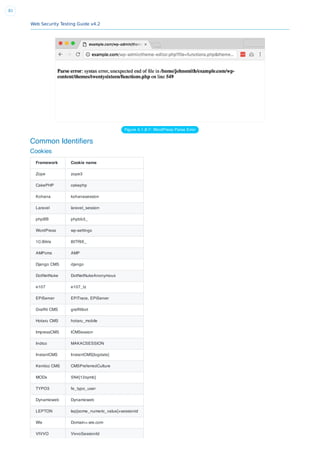 Web Security Testing Guide v4.2
81
Figure 4.1.8-7: WordPress Parse Error
Common Identiﬁers
Cookies
Framework Cookie name
Zope zope3
CakePHP cakephp
Kohana kohanasession
Laravel laravel_session
phpBB phpbb3_
WordPress wp-settings
1C-Bitrix BITRIX_
AMPcms AMP
Django CMS django
DotNetNuke DotNetNukeAnonymous
e107 e107_tz
EPiServer EPiTrace, EPiServer
Grafﬁti CMS grafﬁtibot
Hotaru CMS hotaru_mobile
ImpressCMS ICMSession
Indico MAKACSESSION
InstantCMS InstantCMS[logdate]
Kentico CMS CMSPreferredCulture
MODx SN4[12symb]
TYPO3 fe_typo_user
Dynamicweb Dynamicweb
LEPTON lep[some_numeric_value]+sessionid
Wix Domain=.wix.com
VIVVO VivvoSessionId
 