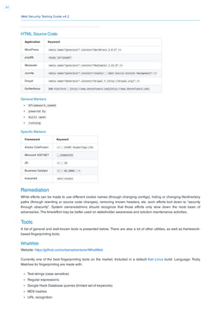 Web Security Testing Guide v4.2
82
HTML Source Code
Application Keyword
WordPress <meta name="generator" content="WordPress 3.9.2" />
phpBB <body id="phpbb"
Mediawiki <meta name="generator" content="MediaWiki 1.21.9" />
Joomla <meta name="generator" content="Joomla! - Open Source Content Management" />
Drupal <meta name="Generator" content="Drupal 7 (http://drupal.org)" />
DotNetNuke DNN Platform - [http://www.dnnsoftware.com](http://www.dnnsoftware.com)
General Markers
%framework_name%
powered by
built upon
running
Speciﬁc Markers
Framework Keyword
Adobe ColdFusion <!-- START headerTags.cfm
Microsoft ASP.NET __VIEWSTATE
ZK <!-- ZK
Business Catalyst <!-- BC_OBNW -->
Indexhibit ndxz-studio
Remediation
While efforts can be made to use different cookie names (through changing conﬁgs), hiding or changing ﬁle/directory
paths (through rewriting or source code changes), removing known headers, etc. such efforts boil down to “security
through obscurity”. System owners/admins should recognize that those efforts only slow down the most basic of
adversaries. The time/effort may be better used on stakeholder awareness and solution maintenance activities.
Tools
A list of general and well-known tools is presented below. There are also a lot of other utilities, as well as framework-
based ﬁngerprinting tools.
WhatWeb
Website: https://github.com/urbanadventurer/WhatWeb
Currently one of the best ﬁngerprinting tools on the market. Included in a default Kali Linux build. Language: Ruby
Matches for ﬁngerprinting are made with:
Text strings (case sensitive)
Regular expressions
Google Hack Database queries (limited set of keywords)
MD5 hashes
URL recognition
 