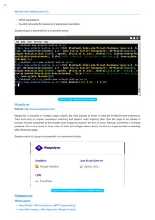 Web Security Testing Guide v4.2
83
HTML tag patterns
Custom ruby code for passive and aggressive operations
Sample output is presented on a screenshot below:
Figure 4.1.8-8: Whatweb Output sample
Wappalyzer
Website: https://www.wappalyzer.com/
Wapplyzer is available in multiple usage models, the most popular of which is likely the Firefox/Chrome extensions.
They work only on regular expression matching and doesn’t need anything other than the page to be loaded in
browser. It works completely at the browser level and gives results in the form of icons. Although sometimes it has false
positives, this is very handy to have notion of what technologies were used to construct a target website immediately
after browsing a page.
Sample output of a plug-in is presented on a screenshot below.
Figure 4.1.8-9: Wappalyzer Output for OWASP Website
References
Whitepapers
Saumil Shah: “An Introduction to HTTP ﬁngerprinting”
Anant Shrivastava : “Web Application Finger Printing”
 