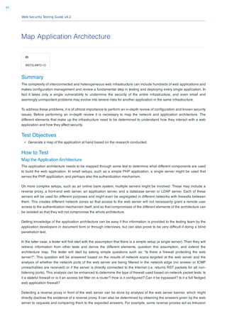 Web Security Testing Guide v4.2
85
Map Application Architecture
ID
WSTG-INFO-10
Summary
The complexity of interconnected and heterogeneous web infrastructure can include hundreds of web applications and
makes conﬁguration management and review a fundamental step in testing and deploying every single application. In
fact it takes only a single vulnerability to undermine the security of the entire infrastructure, and even small and
seemingly unimportant problems may evolve into severe risks for another application in the same infrastructure.
To address these problems, it is of utmost importance to perform an in-depth review of conﬁguration and known security
issues. Before performing an in-depth review it is necessary to map the network and application architecture. The
different elements that make up the infrastructure need to be determined to understand how they interact with a web
application and how they affect security.
Test Objectives
Generate a map of the application at hand based on the research conducted.
How to Test
Map the Application Architecture
The application architecture needs to be mapped through some test to determine what different components are used
to build the web application. In small setups, such as a simple PHP application, a single server might be used that
serves the PHP application, and perhaps also the authentication mechanism.
On more complex setups, such as an online bank system, multiple servers might be involved. These may include a
reverse proxy, a front-end web server, an application server, and a database server or LDAP server. Each of these
servers will be used for different purposes and might even be segregated in different networks with ﬁrewalls between
them. This creates different network zones so that access to the web server will not necessarily grant a remote user
access to the authentication mechanism itself, and so that compromises of the different elements of the architecture can
be isolated so that they will not compromise the whole architecture.
Getting knowledge of the application architecture can be easy if this information is provided to the testing team by the
application developers in document form or through interviews, but can also prove to be very difﬁcult if doing a blind
penetration test.
In the latter case, a tester will ﬁrst start with the assumption that there is a simple setup (a single server). Then they will
retrieve information from other tests and derive the different elements, question this assumption, and extend the
architecture map. The tester will start by asking simple questions such as: “Is there a ﬁrewall protecting the web
server?”. This question will be answered based on the results of network scans targeted at the web server and the
analysis of whether the network ports of the web server are being ﬁltered in the network edge (no answer or ICMP
unreachables are received) or if the server is directly connected to the Internet (i.e. returns RST packets for all non-
listening ports). This analysis can be enhanced to determine the type of ﬁrewall used based on network packet tests. Is
it a stateful ﬁrewall or is it an access list ﬁlter on a router? How is it conﬁgured? Can it be bypassed? Is it a full ﬂedged
web application ﬁrewall?
Detecting a reverse proxy in front of the web server can be done by analysis of the web server banner, which might
directly disclose the existence of a reverse proxy. It can also be determined by obtaining the answers given by the web
server to requests and comparing them to the expected answers. For example, some reverse proxies act as Intrusion
 