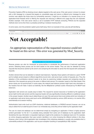 Web Security Testing Guide v4.2
86
Prevention Systems (IPS) by blocking known attacks targeted at the web server. If the web server is known to answer
with a 404 message to a request that targets an unavailable page and returns a different error message for some
common web attacks like those done by vulnerability scanners, it might be an indication of a reverse proxy (or an
application-level ﬁrewall) which is ﬁltering the requests and returning a different error page than the one expected.
Another example: if the web server returns a set of available HTTP methods (including TRACE) but the expected
methods return errors then there is probably something in between blocking them.
In some cases, even the protection system gives itself away. Here’s an example of mod_security self identifying:
Figure 4.1.10-1: Example mod_security Error Page
Reverse proxies can also be introduced as proxy-caches to accelerate the performance of back-end application
servers. Detecting these proxies can be done based on the server header. They can also be detected by timing
requests that should be cached by the server and comparing the time taken to server the ﬁrst request with subsequent
requests.
Another element that can be detected is network load balancers. Typically, these systems will balance a given TCP/IP
port to multiple servers based on different algorithms (round-robin, web server load, number of requests, etc.). Thus, the
detection of this architecture element needs to be done by examining multiple requests and comparing results to
determine if the requests are going to the same or different web servers. For example, based on the Date header if the
server clocks are not synchronized. In some cases, the network load balance process might inject new information in
the headers that will make it stand out distinctly, like the BIGipServer preﬁxed cookie introduced by F5 BIG-IP load
balancers.
Application web servers are usually easy to detect. The request for several resources is handled by the application
server itself (not the web server) and the response header will vary signiﬁcantly (including different or additional values
in the answer header). Another way to detect these is to see if the web server tries to set cookies which are indicative of
an application web server being used (such as the JSESSIONID provided by various J2EE servers), or to rewrite URLs
automatically to do session tracking.
Authentication back ends (such as LDAP directories, relational databases, or RADIUS servers) however, are not as
easy to detect from an external point of view in an immediate way, since they will be hidden by the application itself.
The use of a back end database can be determined simply by navigating an application. If there is highly dynamic
content generated “on the ﬂy” it is probably being extracted from some sort of database by the application itself.
Sometimes the way information is requested might give insight to the existence of a database back end. For example,
an online shopping application that uses numeric identiﬁers ( id ) when browsing the different articles in the shop.
However, when doing a blind application test, knowledge of the underlying database is usually only available when a
vulnerability surfaces in the application, such as poor exception handling or susceptibility to SQL injection.
 