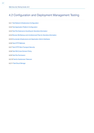 Web Security Testing Guide v4.2
87
4.2 Configuration and Deployment Management Testing
4.2.1 Test Network Infrastructure Conﬁguration
4.2.2 Test Application Platform Conﬁguration
4.2.3 Test File Extensions Handling for Sensitive Information
4.2.4 Review Old Backup and Unreferenced Files for Sensitive Information
4.2.5 Enumerate Infrastructure and Application Admin Interfaces
4.2.6 Test HTTP Methods
4.2.7 Test HTTP Strict Transport Security
4.2.8 Test RIA Cross Domain Policy
4.2.9 Test File Permission
4.2.10 Test for Subdomain Takeover
4.2.11 Test Cloud Storage
 