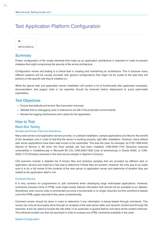 Web Security Testing Guide v4.2
91
Test Application Platform Configuration
ID
WSTG-CONF-02
Summary
Proper conﬁguration of the single elements that make up an application architecture is important in order to prevent
mistakes that might compromise the security of the whole architecture.
Conﬁguration review and testing is a critical task in creating and maintaining an architecture. This is because many
different systems will be usually provided with generic conﬁgurations that might not be suited to the task they will
perform on the speciﬁc site they’re installed on.
While the typical web and application server installation will contain a lot of functionality (like application examples,
documentation, test pages) what is not essential should be removed before deployment to avoid post-install
exploitation.
Test Objectives
Ensure that defaults and known ﬁles have been removed.
Validate that no debugging code or extensions are left in the production environments.
Review the logging mechanisms set in place for the application.
How to Test
Black-Box Testing
Sample and Known Files and Directories
Many web servers and application servers provide, in a default installation, sample applications and ﬁles for the beneﬁt
of the developer and in order to test that the server is working properly right after installation. However, many default
web server applications have been later known to be vulnerable. This was the case, for example, for CVE-1999-0449
(Denial of Service in IIS when the Exair sample site had been installed), CAN-2002-1744 (Directory traversal
vulnerability in CodeBrws.asp in Microsoft IIS 5.0), CAN-2002-1630 (Use of sendmail.jsp in Oracle 9iAS), or CAN-
2003-1172 (Directory traversal in the view-source sample in Apache’s Cocoon).
CGI scanners include a detailed list of known ﬁles and directory samples that are provided by different web or
application servers and might be a fast way to determine if these ﬁles are present. However, the only way to be really
sure is to do a full review of the contents of the web server or application server and determine of whether they are
related to the application itself or not.
Comment Review
It is very common for programmers to add comments when developing large web-based applications. However,
comments included inline in HTML code might reveal internal information that should not be available to an attacker.
Sometimes, even source code is commented out since a functionality is no longer required, but this comment is leaked
out to the HTML pages returned to the users unintentionally.
Comment review should be done in order to determine if any information is being leaked through comments. This
review can only be thoroughly done through an analysis of the web server static and dynamic content and through ﬁle
searches. It can be useful to browse the site either in an automatic or guided fashion and store all the content retrieved.
This retrieved content can then be searched in order to analyse any HTML comments available in the code.
System Conﬁguration
 