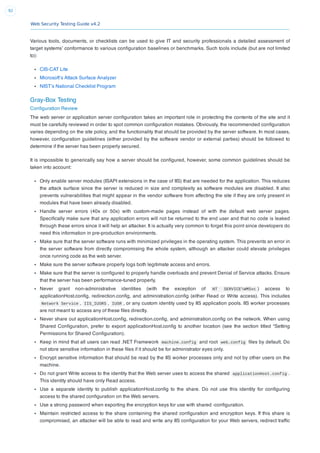 Web Security Testing Guide v4.2
92
Various tools, documents, or checklists can be used to give IT and security professionals a detailed assessment of
target systems’ conformance to various conﬁguration baselines or benchmarks. Such tools include (but are not limited
to):
CIS-CAT Lite
Microsoft’s Attack Surface Analyzer
NIST’s National Checklist Program
Gray-Box Testing
Conﬁguration Review
The web server or application server conﬁguration takes an important role in protecting the contents of the site and it
must be carefully reviewed in order to spot common conﬁguration mistakes. Obviously, the recommended conﬁguration
varies depending on the site policy, and the functionality that should be provided by the server software. In most cases,
however, conﬁguration guidelines (either provided by the software vendor or external parties) should be followed to
determine if the server has been properly secured.
It is impossible to generically say how a server should be conﬁgured, however, some common guidelines should be
taken into account:
Only enable server modules (ISAPI extensions in the case of IIS) that are needed for the application. This reduces
the attack surface since the server is reduced in size and complexity as software modules are disabled. It also
prevents vulnerabilities that might appear in the vendor software from affecting the site if they are only present in
modules that have been already disabled.
Handle server errors (40x or 50x) with custom-made pages instead of with the default web server pages.
Speciﬁcally make sure that any application errors will not be returned to the end user and that no code is leaked
through these errors since it will help an attacker. It is actually very common to forget this point since developers do
need this information in pre-production environments.
Make sure that the server software runs with minimized privileges in the operating system. This prevents an error in
the server software from directly compromising the whole system, although an attacker could elevate privileges
once running code as the web server.
Make sure the server software properly logs both legitimate access and errors.
Make sure that the server is conﬁgured to properly handle overloads and prevent Denial of Service attacks. Ensure
that the server has been performance-tuned properly.
Never grant non-administrative identities (with the exception of NT SERVICEWMSvc ) access to
applicationHost.conﬁg, redirection.conﬁg, and administration.conﬁg (either Read or Write access). This includes
Network Service , IIS_IUSRS , IUSR , or any custom identity used by IIS application pools. IIS worker processes
are not meant to access any of these ﬁles directly.
Never share out applicationHost.conﬁg, redirection.conﬁg, and administration.conﬁg on the network. When using
Shared Conﬁguration, prefer to export applicationHost.conﬁg to another location (see the section titled “Setting
Permissions for Shared Conﬁguration).
Keep in mind that all users can read .NET Framework machine.config and root web.config ﬁles by default. Do
not store sensitive information in these ﬁles if it should be for administrator eyes only.
Encrypt sensitive information that should be read by the IIS worker processes only and not by other users on the
machine.
Do not grant Write access to the identity that the Web server uses to access the shared applicationHost.config .
This identity should have only Read access.
Use a separate identity to publish applicationHost.conﬁg to the share. Do not use this identity for conﬁguring
access to the shared conﬁguration on the Web servers.
Use a strong password when exporting the encryption keys for use with shared -conﬁguration.
Maintain restricted access to the share containing the shared conﬁguration and encryption keys. If this share is
compromised, an attacker will be able to read and write any IIS conﬁguration for your Web servers, redirect trafﬁc
 