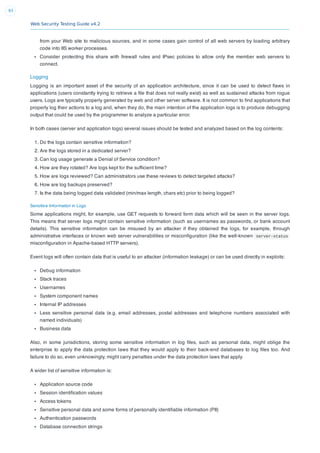 Web Security Testing Guide v4.2
93
from your Web site to malicious sources, and in some cases gain control of all web servers by loading arbitrary
code into IIS worker processes.
Consider protecting this share with ﬁrewall rules and IPsec policies to allow only the member web servers to
connect.
Logging
Logging is an important asset of the security of an application architecture, since it can be used to detect ﬂaws in
applications (users constantly trying to retrieve a ﬁle that does not really exist) as well as sustained attacks from rogue
users. Logs are typically properly generated by web and other server software. It is not common to ﬁnd applications that
properly log their actions to a log and, when they do, the main intention of the application logs is to produce debugging
output that could be used by the programmer to analyze a particular error.
In both cases (server and application logs) several issues should be tested and analyzed based on the log contents:
1. Do the logs contain sensitive information?
2. Are the logs stored in a dedicated server?
3. Can log usage generate a Denial of Service condition?
4. How are they rotated? Are logs kept for the sufﬁcient time?
5. How are logs reviewed? Can administrators use these reviews to detect targeted attacks?
6. How are log backups preserved?
7. Is the data being logged data validated (min/max length, chars etc) prior to being logged?
Sensitive Information in Logs
Some applications might, for example, use GET requests to forward form data which will be seen in the server logs.
This means that server logs might contain sensitive information (such as usernames as passwords, or bank account
details). This sensitive information can be misused by an attacker if they obtained the logs, for example, through
administrative interfaces or known web server vulnerabilities or misconﬁguration (like the well-known server-status
misconﬁguration in Apache-based HTTP servers).
Event logs will often contain data that is useful to an attacker (information leakage) or can be used directly in exploits:
Debug information
Stack traces
Usernames
System component names
Internal IP addresses
Less sensitive personal data (e.g. email addresses, postal addresses and telephone numbers associated with
named individuals)
Business data
Also, in some jurisdictions, storing some sensitive information in log ﬁles, such as personal data, might oblige the
enterprise to apply the data protection laws that they would apply to their back-end databases to log ﬁles too. And
failure to do so, even unknowingly, might carry penalties under the data protection laws that apply.
A wider list of sensitive information is:
Application source code
Session identiﬁcation values
Access tokens
Sensitive personal data and some forms of personally identiﬁable information (PII)
Authentication passwords
Database connection strings
 