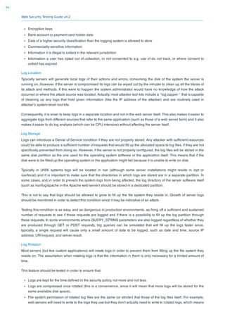 Web Security Testing Guide v4.2
94
Encryption keys
Bank account or payment card holder data
Data of a higher security classiﬁcation than the logging system is allowed to store
Commercially-sensitive information
Information it is illegal to collect in the relevant jurisdiction
Information a user has opted out of collection, or not consented to e.g. use of do not track, or where consent to
collect has expired
Log Location
Typically servers will generate local logs of their actions and errors, consuming the disk of the system the server is
running on. However, if the server is compromised its logs can be wiped out by the intruder to clean up all the traces of
its attack and methods. If this were to happen the system administrator would have no knowledge of how the attack
occurred or where the attack source was located. Actually, most attacker tool kits include a ‘’log zapper ‘’ that is capable
of cleaning up any logs that hold given information (like the IP address of the attacker) and are routinely used in
attacker’s system-level root kits.
Consequently, it is wiser to keep logs in a separate location and not in the web server itself. This also makes it easier to
aggregate logs from different sources that refer to the same application (such as those of a web server farm) and it also
makes it easier to do log analysis (which can be CPU intensive) without affecting the server itself.
Log Storage
Logs can introduce a Denial of Service condition if they are not properly stored. Any attacker with sufﬁcient resources
could be able to produce a sufﬁcient number of requests that would ﬁll up the allocated space to log ﬁles, if they are not
speciﬁcally prevented from doing so. However, if the server is not properly conﬁgured, the log ﬁles will be stored in the
same disk partition as the one used for the operating system software or the application itself. This means that if the
disk were to be ﬁlled up the operating system or the application might fail because it is unable to write on disk.
Typically in UNIX systems logs will be located in /var (although some server installations might reside in /opt or
/usr/local) and it is important to make sure that the directories in which logs are stored are in a separate partition. In
some cases, and in order to prevent the system logs from being affected, the log directory of the server software itself
(such as /var/log/apache in the Apache web server) should be stored in a dedicated partition.
This is not to say that logs should be allowed to grow to ﬁll up the ﬁle system they reside in. Growth of server logs
should be monitored in order to detect this condition since it may be indicative of an attack.
Testing this condition is as easy, and as dangerous in production environments, as ﬁring off a sufﬁcient and sustained
number of requests to see if these requests are logged and if there is a possibility to ﬁll up the log partition through
these requests. In some environments where QUERY_STRING parameters are also logged regardless of whether they
are produced through GET or POST requests, big queries can be simulated that will ﬁll up the logs faster since,
typically, a single request will cause only a small amount of data to be logged, such as date and time, source IP
address, URI request, and server result.
Log Rotation
Most servers (but few custom applications) will rotate logs in order to prevent them from ﬁlling up the ﬁle system they
reside on. The assumption when rotating logs is that the information in them is only necessary for a limited amount of
time.
This feature should be tested in order to ensure that:
Logs are kept for the time deﬁned in the security policy, not more and not less.
Logs are compressed once rotated (this is a convenience, since it will mean that more logs will be stored for the
same available disk space).
File system permission of rotated log ﬁles are the same (or stricter) that those of the log ﬁles itself. For example,
web servers will need to write to the logs they use but they don’t actually need to write to rotated logs, which means
 