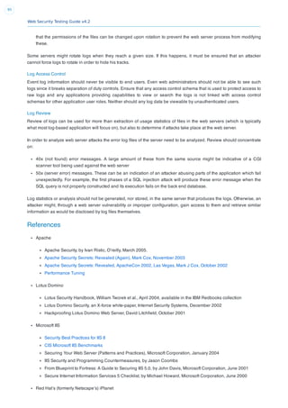 Web Security Testing Guide v4.2
95
that the permissions of the ﬁles can be changed upon rotation to prevent the web server process from modifying
these.
Some servers might rotate logs when they reach a given size. If this happens, it must be ensured that an attacker
cannot force logs to rotate in order to hide his tracks.
Log Access Control
Event log information should never be visible to end users. Even web administrators should not be able to see such
logs since it breaks separation of duty controls. Ensure that any access control schema that is used to protect access to
raw logs and any applications providing capabilities to view or search the logs is not linked with access control
schemas for other application user roles. Neither should any log data be viewable by unauthenticated users.
Log Review
Review of logs can be used for more than extraction of usage statistics of ﬁles in the web servers (which is typically
what most log-based application will focus on), but also to determine if attacks take place at the web server.
In order to analyze web server attacks the error log ﬁles of the server need to be analyzed. Review should concentrate
on:
40x (not found) error messages. A large amount of these from the same source might be indicative of a CGI
scanner tool being used against the web server
50x (server error) messages. These can be an indication of an attacker abusing parts of the application which fail
unexpectedly. For example, the ﬁrst phases of a SQL injection attack will produce these error message when the
SQL query is not properly constructed and its execution fails on the back end database.
Log statistics or analysis should not be generated, nor stored, in the same server that produces the logs. Otherwise, an
attacker might, through a web server vulnerability or improper conﬁguration, gain access to them and retrieve similar
information as would be disclosed by log ﬁles themselves.
References
Apache
Apache Security, by Ivan Ristic, O’reilly, March 2005.
Apache Security Secrets: Revealed (Again), Mark Cox, November 2003
Apache Security Secrets: Revealed, ApacheCon 2002, Las Vegas, Mark J Cox, October 2002
Performance Tuning
Lotus Domino
Lotus Security Handbook, William Tworek et al., April 2004, available in the IBM Redbooks collection
Lotus Domino Security, an X-force white-paper, Internet Security Systems, December 2002
Hackprooﬁng Lotus Domino Web Server, David Litchﬁeld, October 2001
Microsoft IIS
Security Best Practices for IIS 8
CIS Microsoft IIS Benchmarks
Securing Your Web Server (Patterns and Practices), Microsoft Corporation, January 2004
IIS Security and Programming Countermeasures, by Jason Coombs
From Blueprint to Fortress: A Guide to Securing IIS 5.0, by John Davis, Microsoft Corporation, June 2001
Secure Internet Information Services 5 Checklist, by Michael Howard, Microsoft Corporation, June 2000
Red Hat’s (formerly Netscape’s) iPlanet
 