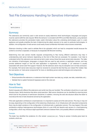 Web Security Testing Guide v4.2
97
Test File Extensions Handling for Sensitive Information
ID
WSTG-CONF-03
Summary
File extensions are commonly used in web servers to easily determine which technologies, languages and plugins
must be used to fulﬁll the web request. While this behavior is consistent with RFCs and Web Standards, using standard
ﬁle extensions provides the penetration tester useful information about the underlying technologies used in a web
appliance and greatly simpliﬁes the task of determining the attack scenario to be used on particular technologies. In
addition, mis-conﬁguration of web servers could easily reveal conﬁdential information about access credentials.
Extension checking is often used to validate ﬁles to be uploaded, which can lead to unexpected results because the
content is not what is expected, or because of unexpected OS ﬁlename handling.
Determining how web servers handle requests corresponding to ﬁles having different extensions may help in
understanding web server behavior depending on the kind of ﬁles that are accessed. For example, it can help to
understand which ﬁle extensions are returned as text or plain versus those that cause server-side execution. The latter
are indicative of technologies, languages or plugins that are used by web servers or application servers, and may
provide additional insight on how the web application is engineered. For example, a “.pl” extension is usually
associated with server-side Perl support. However, the ﬁle extension alone may be deceptive and not fully conclusive.
For example, Perl server-side resources might be renamed to conceal the fact that they are indeed Perl related. See
the next section on “web server components” for more on identifying server-side technologies and components.
Test Objectives
Dirbust sensitive ﬁle extensions, or extensions that might contain raw data (e.g. scripts, raw data, credentials, etc.).
Validate that no system framework bypasses exist on the rules set.
How to Test
Forced Browsing
Submit requests with different ﬁle extensions and verify how they are handled. The veriﬁcation should be on a per web
directory basis. Verify directories that allow script execution. Web server directories can be identiﬁed by scanning tools
which look for the presence of well-known directories. In addition, mirroring the web site structure allows the tester to
reconstruct the tree of web directories served by the application.
If the web application architecture is load-balanced, it is important to assess all of the web servers. This may or may not
be easy, depending on the conﬁguration of the balancing infrastructure. In an infrastructure with redundant components
there may be slight variations in the conﬁguration of individual web or application servers. This may happen if the web
architecture employs heterogeneous technologies (think of a set of IIS and Apache web servers in a load-balancing
conﬁguration, which may introduce slight asymmetric behavior between them, and possibly different vulnerabilities).
Example
The tester has identiﬁed the existence of a ﬁle named connection.inc . Trying to access it directly gives back its
contents, which are:
<?
mysql_connect("127.0.0.1", "root", "password")
or die("Could not connect");
?>
 