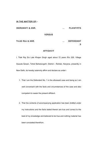 IN THE MATTER OF:-
INDRAWATI & ANR. … PLAINTIFFS
VERSUS
TILAK RAJ & ANR. … DEFENDANT
S
AFFIDAVIT
I, Tilak Raj S/o Late Khajan Singh aged about 72 years R/o 226, Village
Asauda Sewan, Tehsil Bahadurgarh, District – Rohtak, Haryana, presently in
New Delhi, do hereby solemnly affirm and declare as under:-
1. That I am the Defendant No. 1 in the aforesaid case and being so I am
well conversant with the facts and circumstances of the case and also
competent to swear the present affidavit.
2. That the contents of accompanying application has been drafted under
my instructions and the facts stated therein are true and correct to the
best of my knowledge and believed to be true and nothing material has
been concealed therefrom.
 