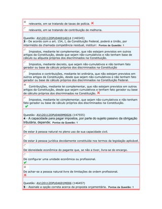 relevante, em se tratando de taxas de polícia. 
relevante, em se tratando de contribuição de melhoria. 
Questão: AV120112DPU04691A014 (146545) 
3 - De acordo com o art. 154, I, da Constituição Federal, poderá a União, por 
intermédio da chamada competência residual, instituir: Pontos da Questão: 1 
Impostos, mediante lei complementar, que não estejam previstos em outros 
artigos da Constituição, desde que sejam não-cumulativos e não tenham base de 
cálculo ou alíquota próprios dos discriminados na Constituição. 
Impostos, mediante decreto, que sejam não-cumulativos e não tenham fato 
gerador ou base de cálculo próprios dos discriminados na Constituição 
Impostos e contribuições, mediante lei ordinária, que não estejam previstos em 
outros artigos da Constituição, desde que sejam não-cumulativos e não tenham fato 
gerador ou base de cálculo próprios dos discriminados na Constituição Federal. 
Contribuições, mediante lei complementar, que não estejam previstos em outros 
artigos da Constituição, desde que sejam cumulativos e tenham fato gerador ou base 
de cálculio próprios dos discriminados na Constituição. 
Impostos, mediante lei complementar, que sejam não-cumulativos e não tenham 
fato gerador ou base de cálculo próprios dos discriminados na Constituição. 
Questão: AV120112DPU0469M0026 (147555) 
4 - A capacidade para pagar impostos, por parte do sujeito passivo da obrigação 
tributária, depende; Pontos da Questão: 1 
De estar à pessoa natural no pleno uso de sua capacidade civil. 
De estar à pessoa jurídica devidamente constituída nos termos da legislação aplicável. 
De idoneidade econômica do pagante que, se não a tiver, livra-se do encargo. 
De configurar uma unidade econômica ou profissional. 
De achar-se a pessoa natural livre de limitações de ordem profissional. 
Questão: AV120112DPU04691M006 (146457) 
5 - Assinale a opção correta acerca da proposta orçamentária. Pontos da Questão: 1 
 