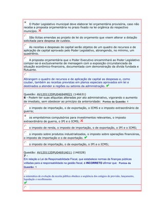O Poder Legislativo municipal deve elaborar lei orçamentária provisória, caso não 
receba a proposta orçamentária no prazo fixado na lei orgânica do respectivo 
município. 
São lícitas emendas ao projeto de lei do orçamento que visem alterar a dotação 
solicitada para despesa de custeio. 
As receitas e despesas de capital serão objetos de um quadro de recursos e de 
aplicação de capital aprovado pelo Poder Legislativo, abrangendo, no mínimo, um 
quadriênio. 
A proposta orçamentária que o Poder Executivo encaminhará ao Poder Legislativo 
compor-se-á exclusivamente de mensagem com a exposição circunstanciada da 
situação econômico-financeira, documentada com demonstração da dívida fundada e 
flutuante. 
Abrangem o quadro de recursos e de aplicação de capital as despesas e, como 
couber, também as receitas previstas em planos especiais aprovados em lei e 
destinados a atender a regiões ou setores da administração. 
Questão: AV120112DPU04694M021 (146631) 
6 - Podem ter suas alíquotas alteradas por ato administrativo, vigorando o aumento 
de imediato, sem obedecer ao princípio da anterioridade: Pontos da Questão: 1 
o imposto de importação, o de exportação, o ICMS e o imposto extraordinário de 
guerra; 
os empréstimos compulsórios para investimentos relevantes, o imposto 
extraordinário de guerra, o IPI e o ICMS; 
o imposto de renda, o imposto de importação, o de exportação, o IPI e o ICMS; 
o imposto sobre produtos industrializados, o imposto sobre operações financeiras, 
o imposto de importação e o de exportação. 
o imposto de importação, o de exportação, o IPI e o ICMS; 
Questão: AV120112DPU04691A011 (146528) 
7 - 
Em relação a Lei de Responsabilidade Fiscal, que estabelece normas de finanças públicas 
voltadas para a responsabilidade na gestão fiscal, é INCORRETO afirmar que: Pontos da 
Questão: 1 
a sistemática de evolução da receita pública obedece a seqüência dos estágios de previsão, lançamento, 
liquidação e recolhimento. 
 