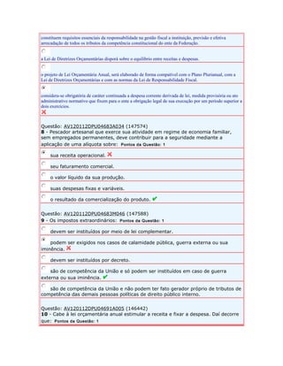 constituem requisitos essenciais da responsabilidade na gestão fiscal a instituição, previsão e efetiva 
arrecadação de todos os tributos da competência constitucional do ente da Federação. 
a Lei de Diretrizes Orçamentárias disporá sobre o equilíbrio entre receitas e despesas. 
o projeto de Lei Orçamentária Anual, será elaborado de forma compatível com o Plano Plurianual, com a 
Lei de Diretrizes Orçamentárias e com as normas da Lei de Responsabilidade Fiscal. 
considera-se obrigatória de caráter continuada a despesa corrente derivada de lei, medida provisória ou ato 
administrativo normativo que fixem para o ente a obrigação legal de sua execução por um período superior a 
dois exercícios. 
Questão: AV120112DPU04683A034 (147574) 
8 - Pescador artesanal que exerce sua atividade em regime de economia familiar, 
sem empregados permanentes, deve contribuir para a seguridade mediante a 
aplicação de uma alíquota sobre: Pontos da Questão: 1 
sua receita operacional. 
seu faturamento comercial. 
o valor líquido da sua produção. 
suas despesas fixas e variáveis. 
o resultado da comercialização do produto. 
Questão: AV120112DPU04683M046 (147588) 
9 - Os impostos extraordinários: Pontos da Questão: 1 
devem ser instituídos por meio de lei complementar. 
podem ser exigidos nos casos de calamidade pública, guerra externa ou sua 
iminência. 
devem ser instituídos por decreto. 
são de competência da União e só podem ser instituídos em caso de guerra 
externa ou sua iminência. 
são de competência da União e não podem ter fato gerador próprio de tributos de 
competência das demais pessoas políticas de direito público interno. 
Questão: AV120112DPU04691A005 (146442) 
10 - Cabe à lei orçamentária anual estimular a receita e fixar a despesa. Daí decorre 
que: Pontos da Questão: 1 
 