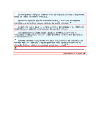 o gestor público é obrigado a realizar todas as despesas previstas no orçamento, 
tendo em vista o seu caráter impositivo. 
é possível suspender, por ato do Poder Executivo, a realização de despesas 
previstas no orçamento no caso de frustação da receita estimada. 
o orçamento público deve ser sempre equilibrado para assegurar a gestão fiscal 
responsável, não podendo conter previsão de superávit primário. 
as despesas com educação, saúde e pesquisa científica, decorrentes de 
vinculações constitucionais, possuem caráter prioritário e independem do montante 
da receita arrecadada. 
a receita estimada no orçamento deve advir exclusivamente da arrecadação de 
tributos, não sendo admitido computar para esse efeito o produto decorrente da 
alienação de ativos públicos em razão de seu caráter eventual. 
Server IP : 192.168.10.141 Client IP: 189.25.237.197 Tempo de execução da página : 4,422 
