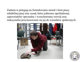 Zadania te polegają na formułowaniu metod i form pracy
rehabilitacyjnej oraz zasad, które jednostce upośledzonej
zapewniałyby optymalny i wszechstronny rozwój oraz
maksymalne przystosowanie się jej do warunków społecznych.
 