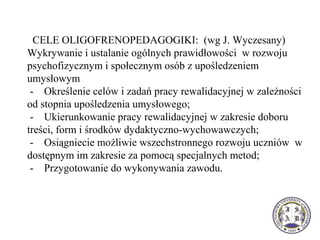   CELE OLIGOFRENOPEDAGOGIKI:  (wg J. Wyczesany)
Wykrywanie i ustalanie ogólnych prawidłowości  w rozwoju 
psychofizycznym i społecznym osób z upośledzeniem 
umysłowym
 -    Określenie celów i zadań pracy rewalidacyjnej w zależności 
od stopnia upośledzenia umysłowego;
 -    Ukierunkowanie pracy rewalidacyjnej w zakresie doboru 
treści, form i środków dydaktyczno-wychowawczych;
 -    Osiągniecie możliwie wszechstronnego rozwoju uczniów  w 
dostępnym im zakresie za pomocą specjalnych metod;
 -    Przygotowanie do wykonywania zawodu.
 