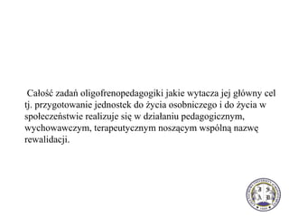  Całość zadań oligofrenopedagogiki jakie wytacza jej główny cel 
tj. przygotowanie jednostek do życia osobniczego i do życia w 
społeczeństwie realizuje się w działaniu pedagogicznym, 
wychowawczym, terapeutycznym noszącym wspólną nazwę 
rewalidacji. 
 