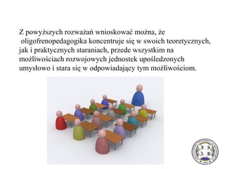 Z powyższych rozważań wnioskować można, że 
 oligofrenopedagogika koncentruje się w swoich teoretycznych, 
jak i praktycznych staraniach, przede wszystkim na 
możliwościach rozwojowych jednostek upośledzonych 
umysłowo i stara się w odpowiadający tym możliwościom.
 