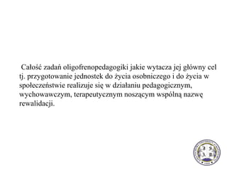  Całość zadań oligofrenopedagogiki jakie wytacza jej główny cel 
tj. przygotowanie jednostek do życia osobniczego i do życia w 
społeczeństwie realizuje się w działaniu pedagogicznym, 
wychowawczym, terapeutycznym noszącym wspólną nazwę 
rewalidacji. 
 