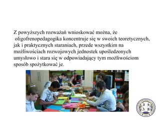 Z powyższych rozważań wnioskować można, że 
 oligofrenopedagogika koncentruje się w swoich teoretycznych, 
jak i praktycznych staraniach, przede wszystkim na 
możliwościach rozwojowych jednostek upośledzonych 
umysłowo i stara się w odpowiadający tym możliwościom 
sposób spożytkować je.
 