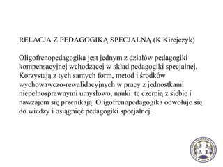 RELACJA Z PEDAGOGIKĄ SPECJALNĄ (K.Kirejczyk)
Oligofrenopedagogika jest jednym z działów pedagogiki
kompensacyjnej wchodzącej w skład pedagogiki specjalnej.
Korzystają z tych samych form, metod i środków
wychowawczo-rewalidacyjnych w pracy z jednostkami
niepełnosprawnymi umysłowo, nauki te czerpią z siebie i
nawzajem się przenikają. Oligofrenopedagogika odwołuje się
do wiedzy i osiągnięć pedagogiki specjalnej.
 