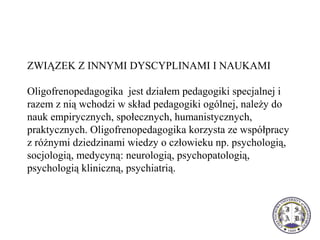 ZWIĄZEK Z INNYMI DYSCYPLINAMI I NAUKAMI
Oligofrenopedagogika jest działem pedagogiki specjalnej i
razem z nią wchodzi w skład pedagogiki ogólnej, należy do
nauk empirycznych, społecznych, humanistycznych,
praktycznych. Oligofrenopedagogika korzysta ze współpracy
z różnymi dziedzinami wiedzy o człowieku np. psychologią,
socjologią, medycyną: neurologią, psychopatologią,
psychologią kliniczną, psychiatrią.
 
