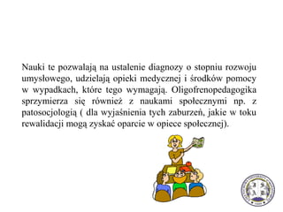 Nauki te pozwalają na ustalenie diagnozy o stopniu rozwoju
umysłowego, udzielają opieki medycznej i środków pomocy
w wypadkach, które tego wymagają. Oligofrenopedagogika
sprzymierza się również z naukami społecznymi np. z
patosocjologią ( dla wyjaśnienia tych zaburzeń, jakie w toku
rewalidacji mogą zyskać oparcie w opiece społecznej).
 