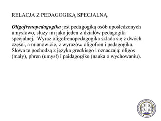 RELACJA Z PEDAGOGIKĄ SPECJALNĄ.
Oligofrenopedagogika jest pedagogiką osób upośledzonych
umysłowo, służy im jako jeden z działów pedagogiki
specjalnej. Wyraz oligofrenopedagogika składa się z dwóch
części, a mianowicie, z wyrazów oligofren i pedagogika.
Słowa te pochodzą z języka greckiego i oznaczają: oligos
(mały), phren (umysł) i paidagogike (nauka o wychowaniu).
 