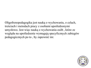 Oligofrenopedagogika jest nauką o wychowaniu, o celach,
treściach i metodach pracy z osobami upośledzonymi
umysłowo. Jest więc nauką o wychowaniu osób , które ze
względu na upośledzenie wymagają specyficznych zabiegów
pedagogicznych po to , by zapewnić im:
 