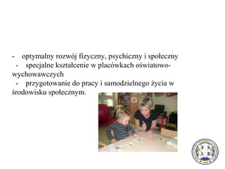 - optymalny rozwój fizyczny, psychiczny i społeczny
- specjalne kształcenie w placówkach oświatowo-
wychowawczych
- przygotowanie do pracy i samodzielnego życia w
środowisku społecznym.
 