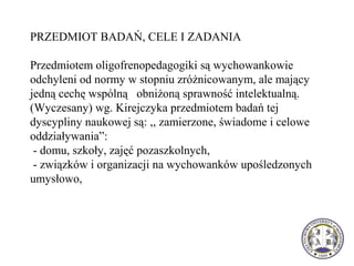 PRZEDMIOT BADAŃ, CELE I ZADANIA
Przedmiotem oligofrenopedagogiki są wychowankowie
odchyleni od normy w stopniu zróżnicowanym, ale mający
jedną cechę wspólną obniżoną sprawność intelektualną.
(Wyczesany) wg. Kirejczyka przedmiotem badań tej
dyscypliny naukowej są: ,, zamierzone, świadome i celowe
oddziaływania”:
- domu, szkoły, zajęć pozaszkolnych,
- związków i organizacji na wychowanków upośledzonych
umysłowo,
 