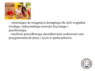 - zmierzające do osiągnięcia dostępnego dla nich względnie
trwałego, maksymalnego rozwoju fizycznego i
psychicznego,
- możliwie prawidłowego ukształtowania osobowości oraz
przygotowania do pracy i życia w społeczeństwie.
 