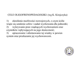 CELE OLIGOFRENOPEDAGOGIKI: (wg K. Kirejczyka)
1) określenie możliwości rozwojowych, z czym ściśle
wiąże się ustalenie celów i zadań wychowania dla jednostki;
2) wykrywanie praw rządzących wychowaniem oraz
czynników wpływających na jego skuteczność;
3) opracowanie i uformowanie tej wiedzy w pewien
system oraz przekazanie jej wychowawcom.
 