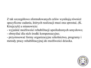 Z tak szczegółowo sformułowanych celów wynikają również
specyficzne zadania, których realizacji musi ona sprostać, (K.
Kirejczyk) a mianowicie:
- wyjaśnić możliwości rehabilitacji upośledzonych umysłowo;
- obmyślać dla nich środki kompensacyjne;
- przystosować formy organizacyjne szkolnictwa, programy i
metody pracy rehabilitacyjnej do możliwości dziecka.
 