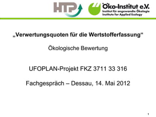 „Verwertungsquoten für die Wertstofferfassung“

            Ökologische Bewertung


     UFOPLAN-Projekt FKZ 3711 33 316

    Fachgespräch – Dessau, 14. Mai 2012



                                                 1
 