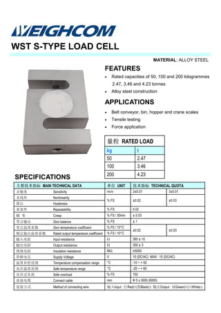 MATERIAL: ALLOY STEEL
SPECIFICATIONS
WST S-TYPE LOAD CELL
主要技术指标 MAIN TECHNICAL DATA 单位 UNIT 技术指标 TECHNICAL QUOTA
灵敏度 Sensitivity mv/v 2±0.01 3±0.01
非线性 Nonlinearity
% FS ±0.02 ±0.03
滞后 Hysteresis
重复性 Repeatability % FS 0.02
蠕 变 Creep % FS / 30min ± 0.03
零点输出 Zero balance % FS ± 1
零点温度系数 Zero temperature coefficient % FS / 10°C
±0.02
额定输出温度系数 Rated output temperature coefficient % FS / 10°C
输入电阻 Input resistance Ω 385 ± 10
输出电阻 Output resistance Ω 350 ± 3
绝缘电阻 Insulation resistance MΩ ≥5000
供桥电压 Supply Voltage V 10 (DC/AC) MAX : 15 (DC/AC)
温度补偿范围 Temperature compensation range °C -10 ~ + 50
允许温度范围 Safe temperature range °C -20 ~ + 60
允许过负荷 Safe overload % FS 150
连接电缆 Connect cable mm Ф 5 x 3000 (6000)
连接方式 Method of connecting wire 输入Input : 红Red(+)黑Black(-) 输出Output : 绿Green(+)白White(-)
±0.03
量程 RATED LOAD
kg t
50 2.47
100 3.46
200 4.23
FEATURES
• Rated capacities of 50, 100 and 200 kilogrammes
2.47, 3.46 and 4.23 tonnes
• Alloy steel construction
APPLICATIONS
• Belt conveyor, bin, hopper and crane scales
• Tensile testing
• Force application
 