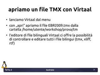 TeTra 3 tuxtrans 28
28
apriamo un file TMX con Virtaal
●
lanciamo Virtaal dal menu
●
con „apri“ apriamo il file EBR2009.tmx dalla
cartella /home/utente/workshop/prova/tm
●
l‘editore di file bilinguali Virtaal ci offre la possibilità
di controllare e editare tutti i file bilingui (tmx, xliff,
rtf)
 