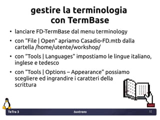 TeTra 3 tuxtrans 32
32
gestire la terminologia
con TermBase
●
lanciare FD-TermBase dal menu terminology
●
con “File | Open...