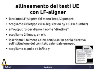 TeTra 3 tuxtrans 35
35
allineamento dei testi UE
con LF-aligner
●
lanciamo LF-Aligner dal menu Text Alignment
●
scegliamo ...