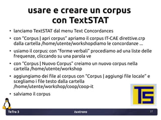 TeTra 3 tuxtrans 37
37
usare e creare un corpus
con TextSTAT
●
lanciamo TextSTAT dal menu Text Concordances
●
con “Corpus ...