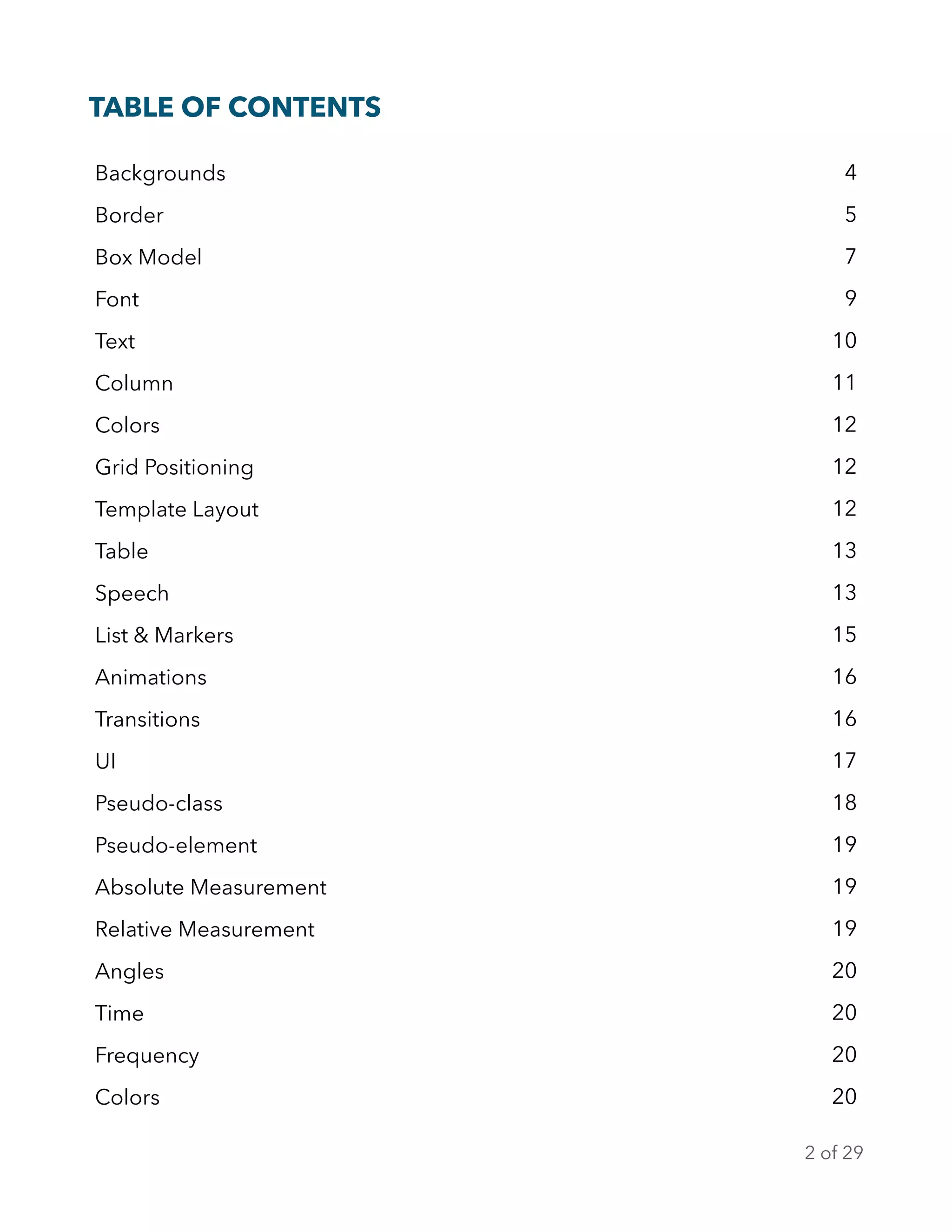 TABLE OF CONTENTS
Backgrounds 4
Border 5
Box Model 7
Font 9
Text 10
Column 11
Colors 12
Grid Positioning 12
Template Layout 12
Table 13
Speech 13
List & Markers 15
Animations 16
Transitions 16
UI 17
Pseudo-class 18
Pseudo-element 19
Absolute Measurement 19
Relative Measurement 19
Angles 20
Time 20
Frequency 20
Colors 20
of2 29
 