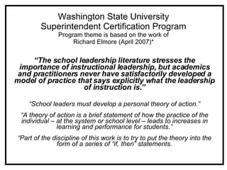 Washington State University Superintendent Certification Program Program theme is based on the work of Richard Elmore (April 2007)* “ The school leadership literature stresses the importance of instructional leadership, but academics and practitioners never have satisfactorily developed a model of practice that says explicitly what the leadership of instruction is.” “ School leaders must develop a personal theory of action.” “ A theory of action is a brief statement of how the practice of the individual – at the system or school level – leads to increases in learning and performance for students.” “ Part of the discipline of this work is to try to put the theory into the form of a series of “if, then” statements. 