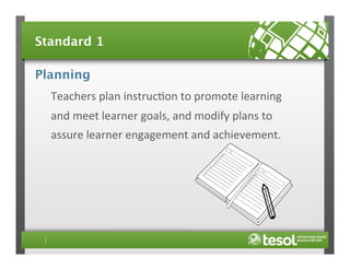 Standard 1
Planning
Teachers	
  plan	
  instruc4on	
  to	
  promote	
  learning	
  
and	
  meet	
  learner	
  goals,	
  and	
  modify	
  plans	
  to	
  
assure	
  learner	
  engagement	
  and	
  achievement.	
  

 