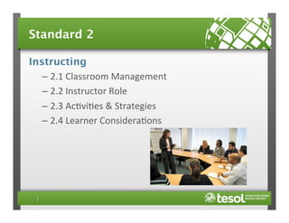 Standard 2
Instructing
–  2.1	
  Classroom	
  Management	
  
–  2.2	
  Instructor	
  Role	
  
–  2.3	
  Ac4vi4es	
  &	
  Strategies	
  
–  2.4	
  Learner	
  Considera4ons	
  

 